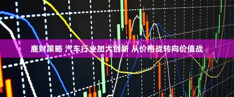 鹿财策略 汽车行业加大创新 从价格战转向价值战