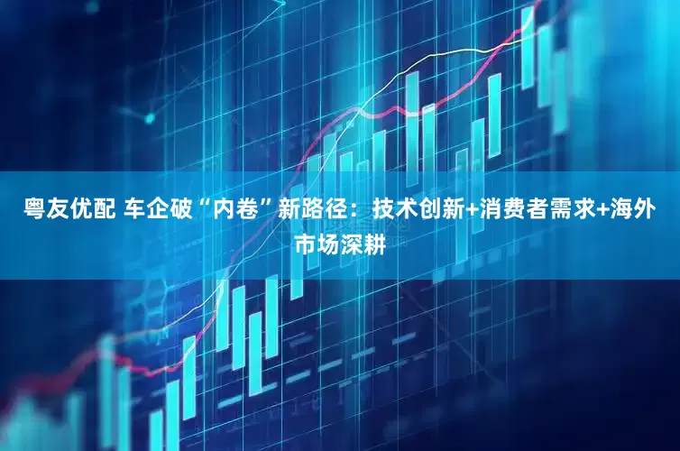 粤友优配 车企破“内卷”新路径：技术创新+消费者需求+海外市场深耕