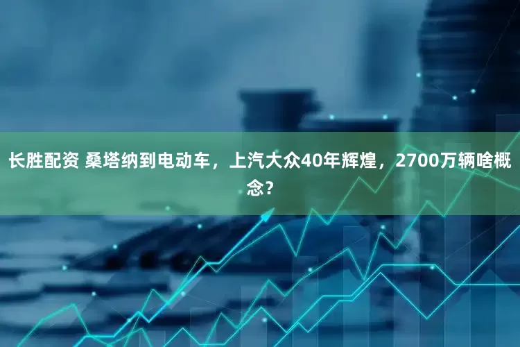 长胜配资 桑塔纳到电动车，上汽大众40年辉煌，2700万辆啥概念？