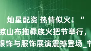 灿星配资 热情似火！“火把原乡”凉山布拖彝族火把节举行，银饰与服饰展演震撼登场_节日_活动_赛场