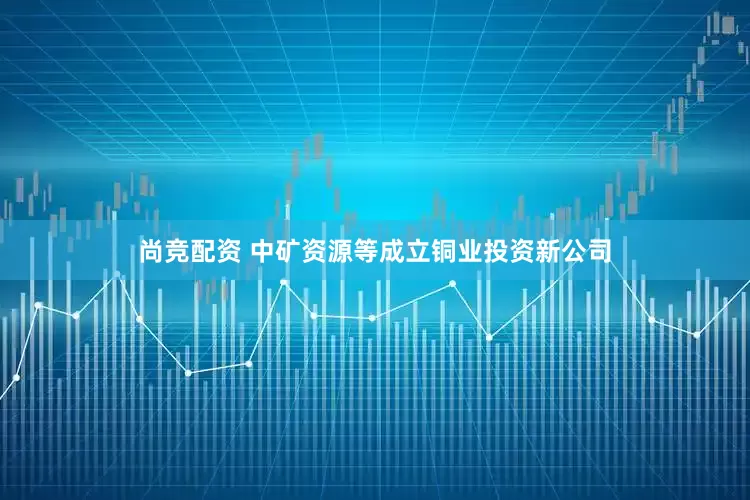 尚竞配资 中矿资源等成立铜业投资新公司