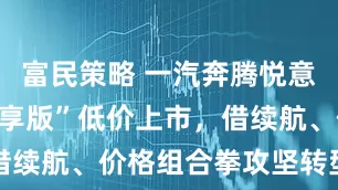 富民策略 一汽奔腾悦意双子星“畅享版”低价上市，借续航、价格组合拳攻坚转型难题