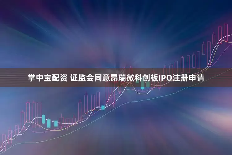 掌中宝配资 证监会同意昂瑞微科创板IPO注册申请
