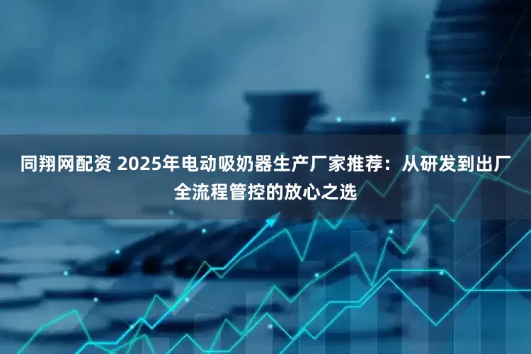 同翔网配资 2025年电动吸奶器生产厂家推荐：从研发到出厂全流程管控的放心之选