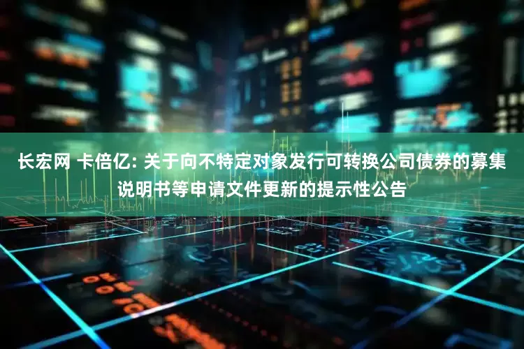 长宏网 卡倍亿: 关于向不特定对象发行可转换公司债券的募集说明书等申请文件更新的提示性公告